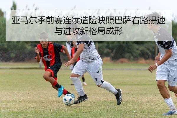 亚马尔季前赛连续造险映照巴萨右路提速与进攻新格局成形